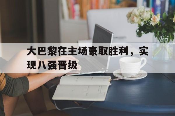 大巴黎在主场豪取胜利，实现八强晋级的简单介绍